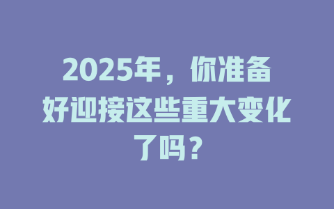 2025年，你准备好迎接这些重大变化了吗？ 一