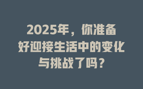 2025年，你准备好迎接生活中的变化与挑战了吗？ 一