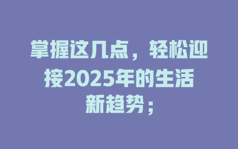 掌握这几点，轻松迎接2025年的生活新趋势； 一