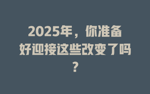 2025年,你准备好迎接这些改变了吗? 一