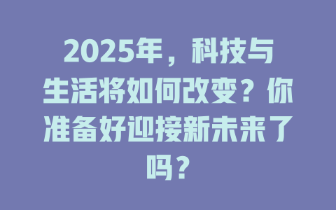 2025年，科技与生活将如何改变？你准备好迎接新未来了吗？ 一