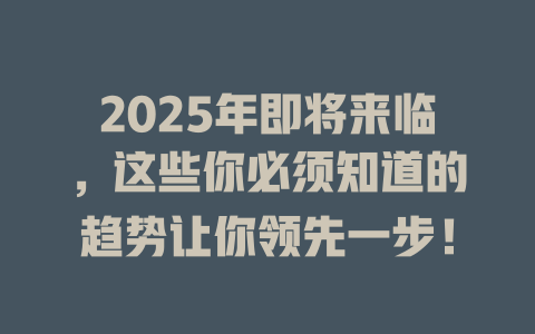 2025年即将来临，这些你必须知道的趋势让你领先一步！ 一