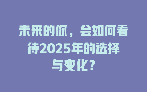 未来的你,会如何看待2025年的选择与变化? 一