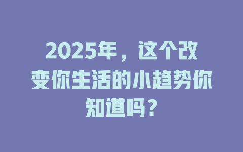 2025年，这个改变你生活的小趋势你知道吗？ 一