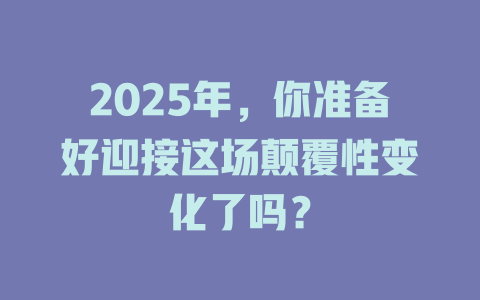 2025年，你准备好迎接这场颠覆性变化了吗？ 一