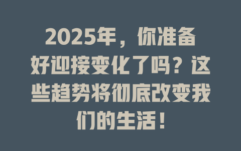 2025年，你准备好迎接变化了吗？这些趋势将彻底改变我们的生活！ 一