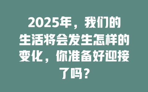 2025年，我们的生活将会发生怎样的变化，你准备好迎接了吗？ 一