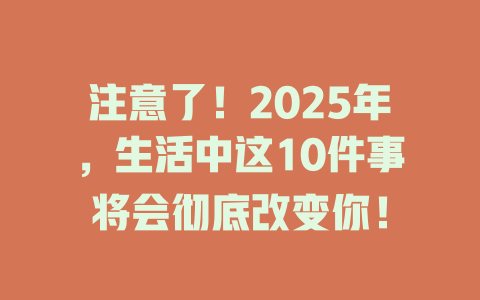注意了！2025年，生活中这10件事将会彻底改变你！ 一