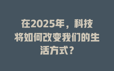 在2025年，科技将如何改变我们的生活方式？ 一