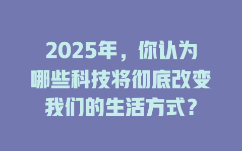 2025年，你认为哪些科技将彻底改变我们的生活方式？ 一