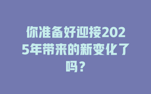 你准备好迎接2025年带来的新变化了吗？ 一