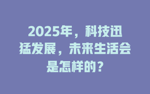 2025年，科技迅猛发展，未来生活会是怎样的？ 一