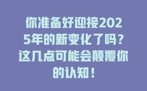 你准备好迎接2025年的新变化了吗？这几点可能会颠覆你的认知！ 一