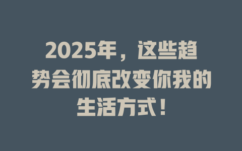 2025年，这些趋势会彻底改变你我的生活方式！ 一