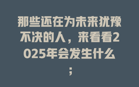 那些还在为未来犹豫不决的人，来看看2025年会发生什么； 一