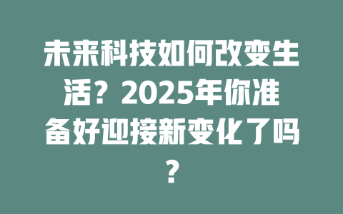 未来科技如何改变生活？2025年你准备好迎接新变化了吗？ 一