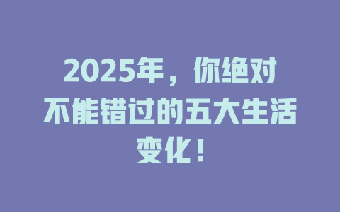 2025年，你绝对不能错过的五大生活变化！ 一
