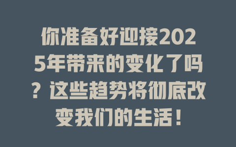 你准备好迎接2025年带来的变化了吗？这些趋势将彻底改变我们的生活！ 一
