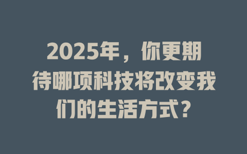 2025年，你更期待哪项科技将改变我们的生活方式？ 一