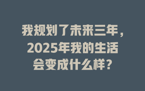 我规划了未来三年，2025年我的生活会变成什么样？ 一