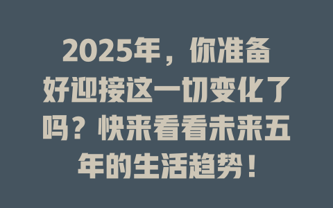 2025年，你准备好迎接这一切变化了吗？快来看看未来五年的生活趋势！ 一
