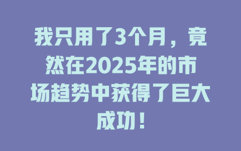 我只用了3个月，竟然在2025年的市场趋势中获得了巨大成功！ 一
