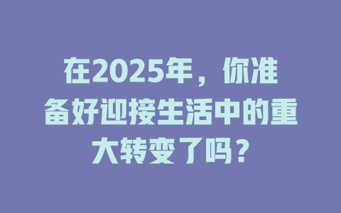 在2025年，你准备好迎接生活中的重大转变了吗？ 一