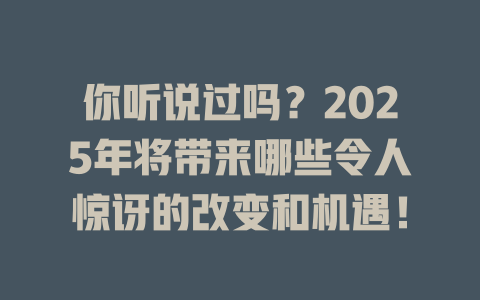 你听说过吗？2025年将带来哪些令人惊讶的改变和机遇！ 一