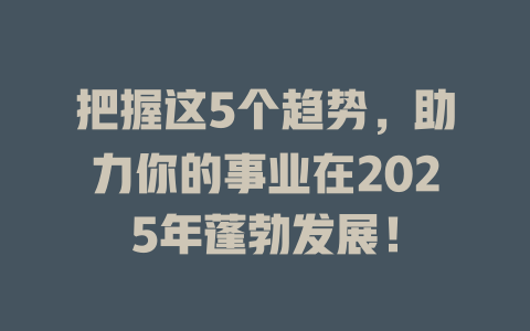 把握这5个趋势，助力你的事业在2025年蓬勃发展！ 一