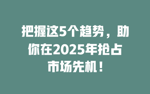 把握这5个趋势，助你在2025年抢占市场先机！ 一