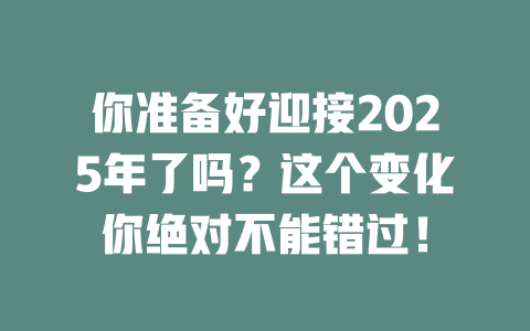 你准备好迎接2025年了吗？这个变化你绝对不能错过！ 一