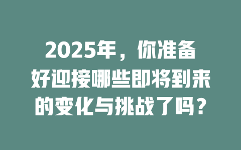 2025年，你准备好迎接哪些即将到来的变化与挑战了吗？ 一
