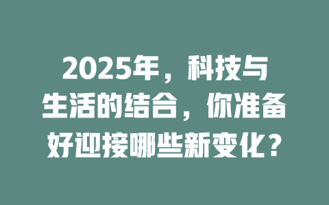 2025年，科技与生活的结合，你准备好迎接哪些新变化？ 一