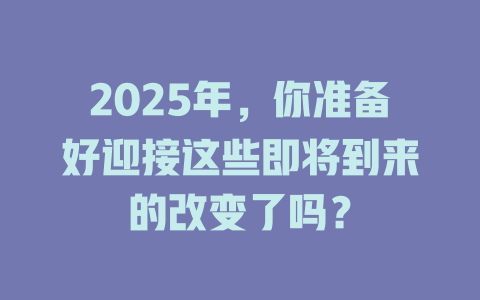 2025年，你准备好迎接这些即将到来的改变了吗？ 一