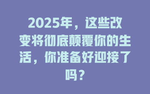 2025年，这些改变将彻底颠覆你的生活，你准备好迎接了吗？ 一