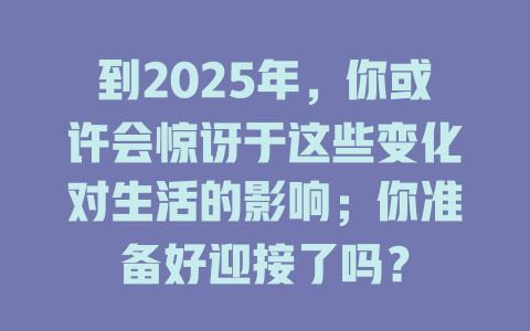 到2025年，你或许会惊讶于这些变化对生活的影响；你准备好迎接了吗？ 一