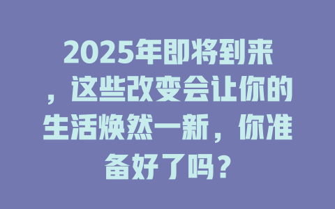 2025年即将到来，这些改变会让你的生活焕然一新，你准备好了吗？ 一