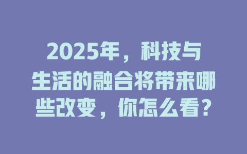2025年，科技与生活的融合将带来哪些改变，你怎么看？ 一