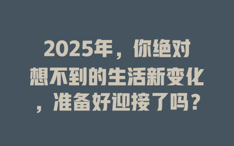 2025年，你绝对想不到的生活新变化，准备好迎接了吗？ 一