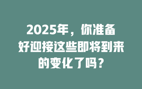 2025年，你准备好迎接这些即将到来的变化了吗？ 一