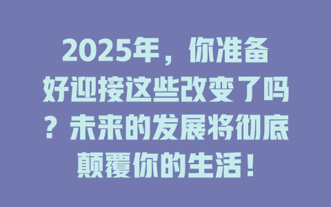 2025年，你准备好迎接这些改变了吗？未来的发展将彻底颠覆你的生活！ 一