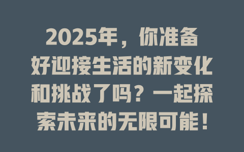 2025年，你准备好迎接生活的新变化和挑战了吗？一起探索未来的无限可能！ 一