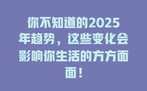 你不知道的2025年趋势，这些变化会影响你生活的方方面面！ 一