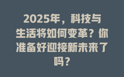 2025年，科技与生活将如何变革？你准备好迎接新未来了吗？ 一