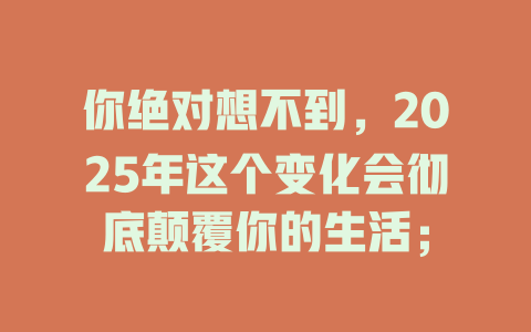 你绝对想不到，2025年这个变化会彻底颠覆你的生活； 一