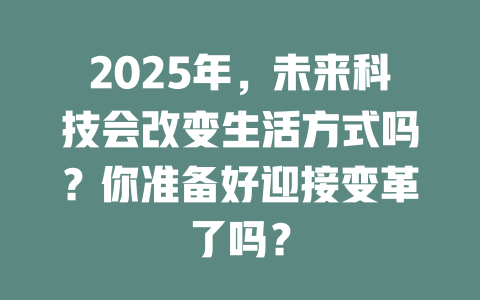 2025年，未来科技会改变生活方式吗？你准备好迎接变革了吗？ 一