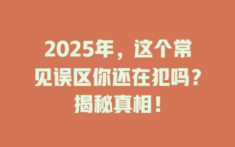 2025年，这个常见误区你还在犯吗？揭秘真相！ 一