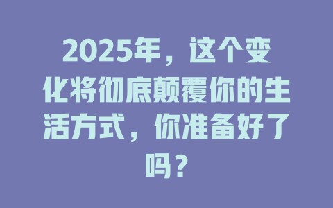 2025年，这个变化将彻底颠覆你的生活方式，你准备好了吗？ 一