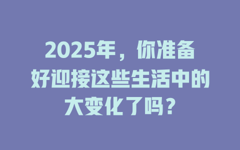 2025年，你准备好迎接这些生活中的大变化了吗？ 一