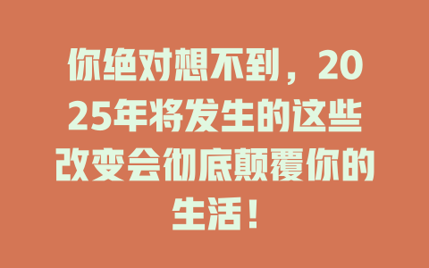 你绝对想不到，2025年将发生的这些改变会彻底颠覆你的生活！ 一